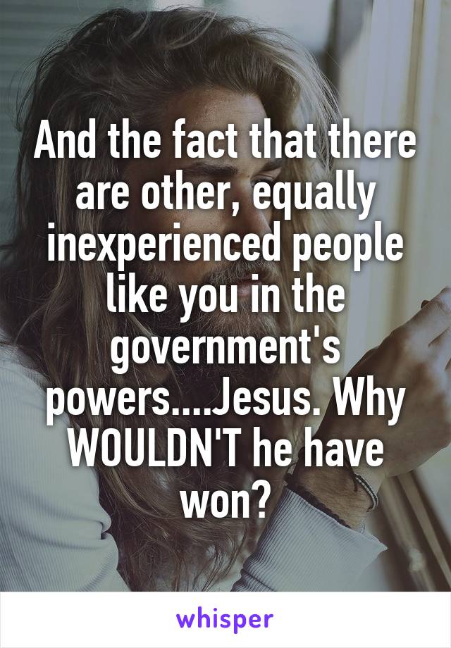 And the fact that there are other, equally inexperienced people like you in the government's powers....Jesus. Why WOULDN'T he have won?