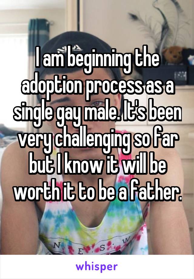 I am beginning the adoption process as a single gay male. It's been very challenging so far but I know it will be worth it to be a father. 