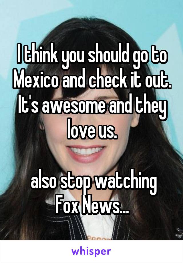 I think you should go to Mexico and check it out. It's awesome and they love us.

 also stop watching Fox News...