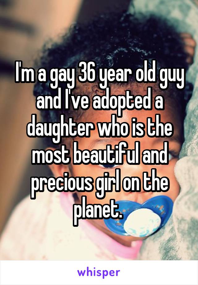 I'm a gay 36 year old guy and I've adopted a daughter who is the most beautiful and precious girl on the planet. 