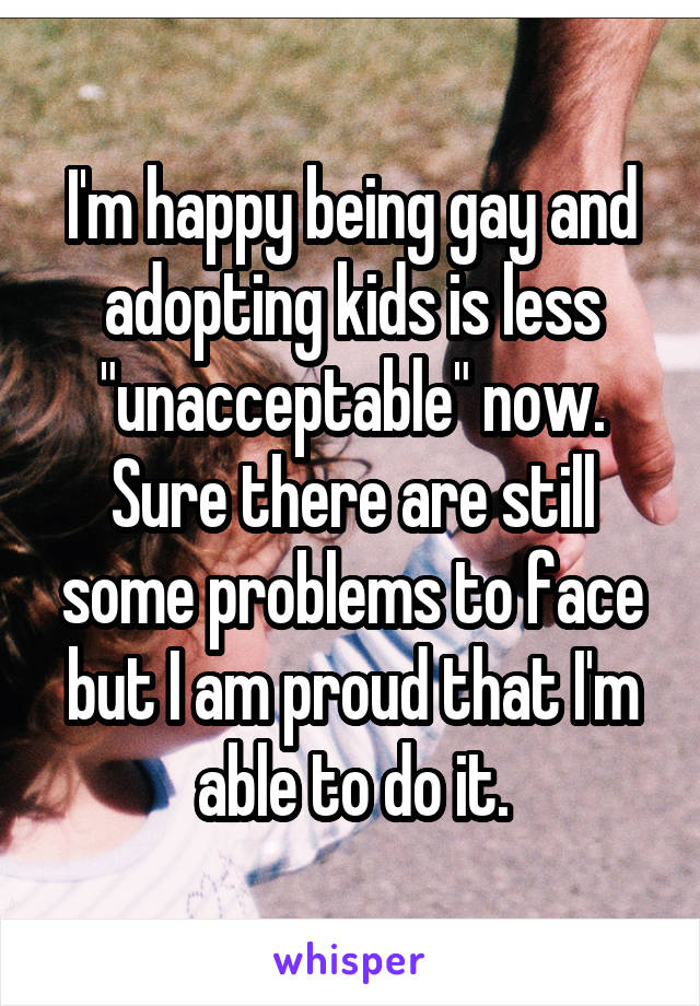I'm happy being gay and adopting kids is less "unacceptable" now. Sure there are still some problems to face but I am proud that I'm able to do it.