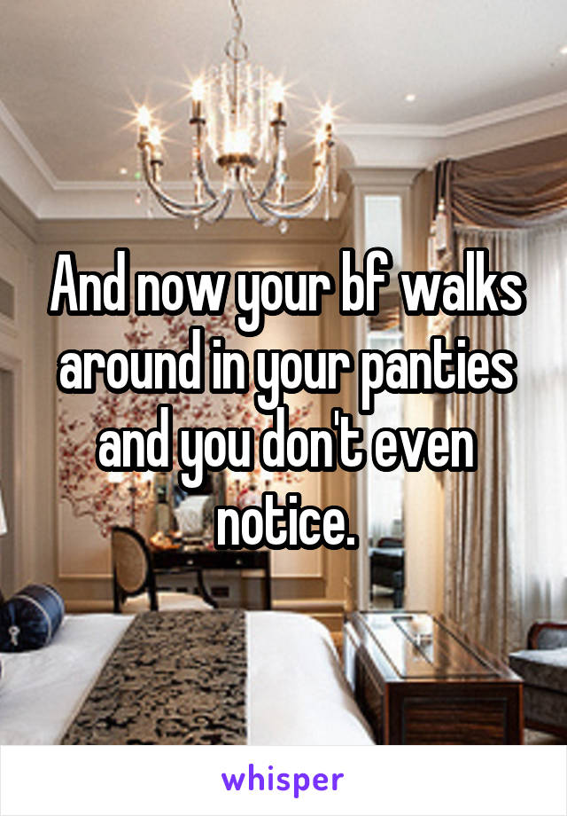 And now your bf walks around in your panties and you don't even notice.