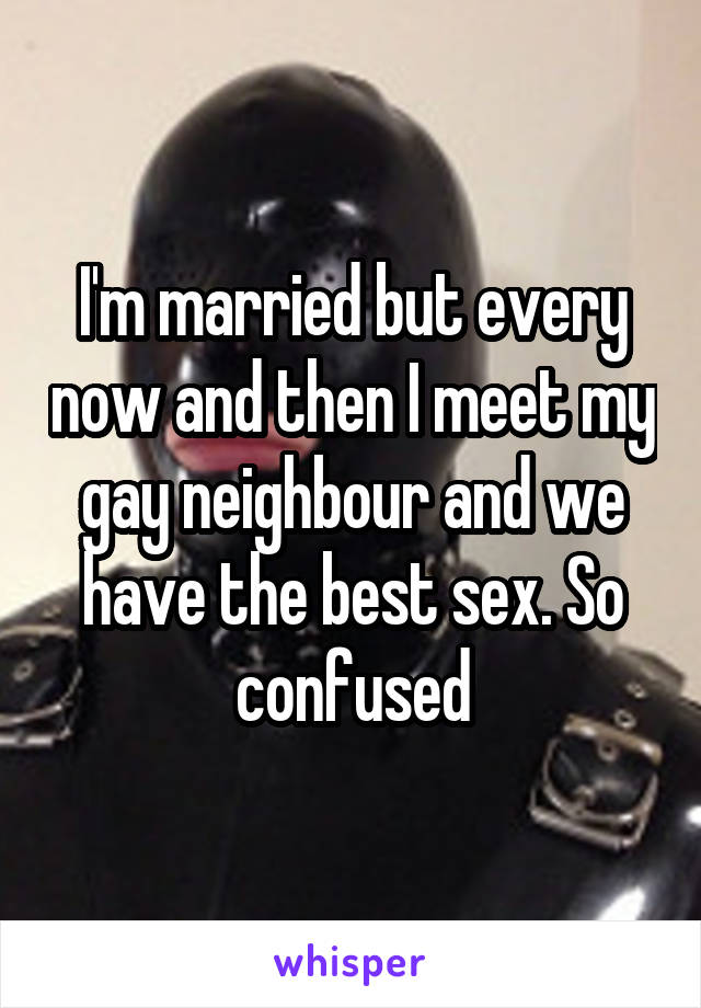I'm married but every now and then I meet my gay neighbour and we have the best sex. So confused