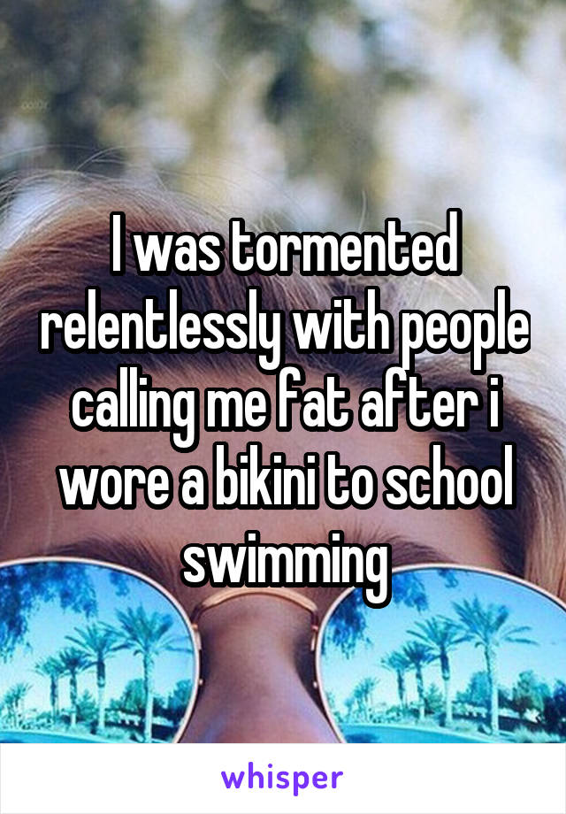 I was tormented relentlessly with people calling me fat after i wore a bikini to school swimming
