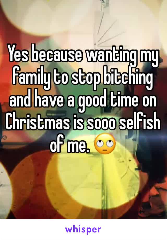 Yes because wanting my family to stop bitching and have a good time on Christmas is sooo selfish of me. 🙄