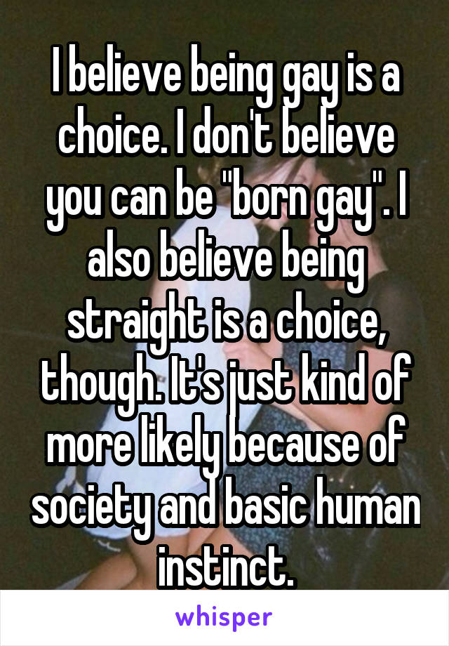 I believe being gay is a choice. I don't believe you can be "born gay". I also believe being straight is a choice, though. It's just kind of more likely because of society and basic human instinct.