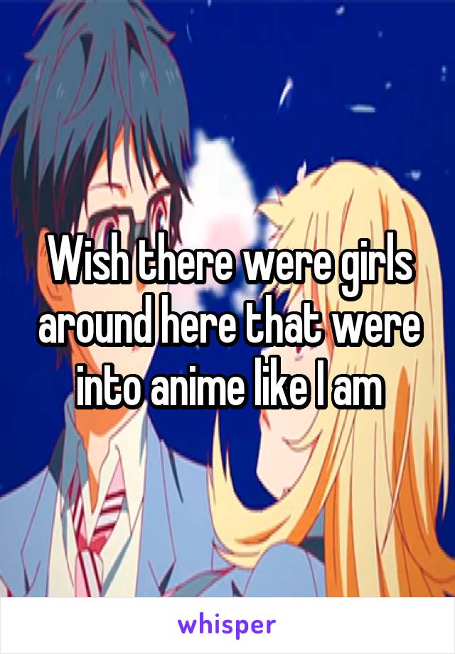 Wish there were girls around here that were into anime like I am