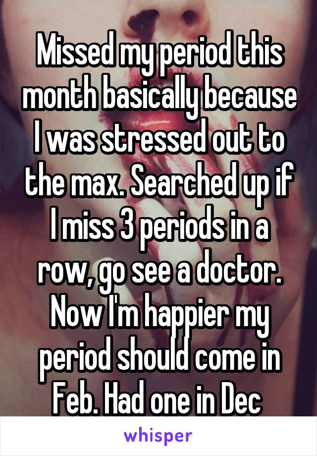 Missed my period this month basically because I was stressed out to the max. Searched up if I miss 3 periods in a row, go see a doctor. Now I'm happier my period should come in Feb. Had one in Dec 
