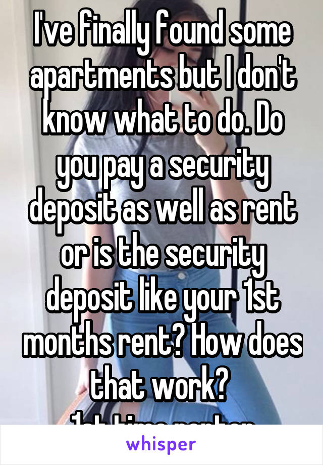 I've finally found some apartments but I don't know what to do. Do you pay a security deposit as well as rent or is the security deposit like your 1st months rent? How does that work? 
1st time renter
