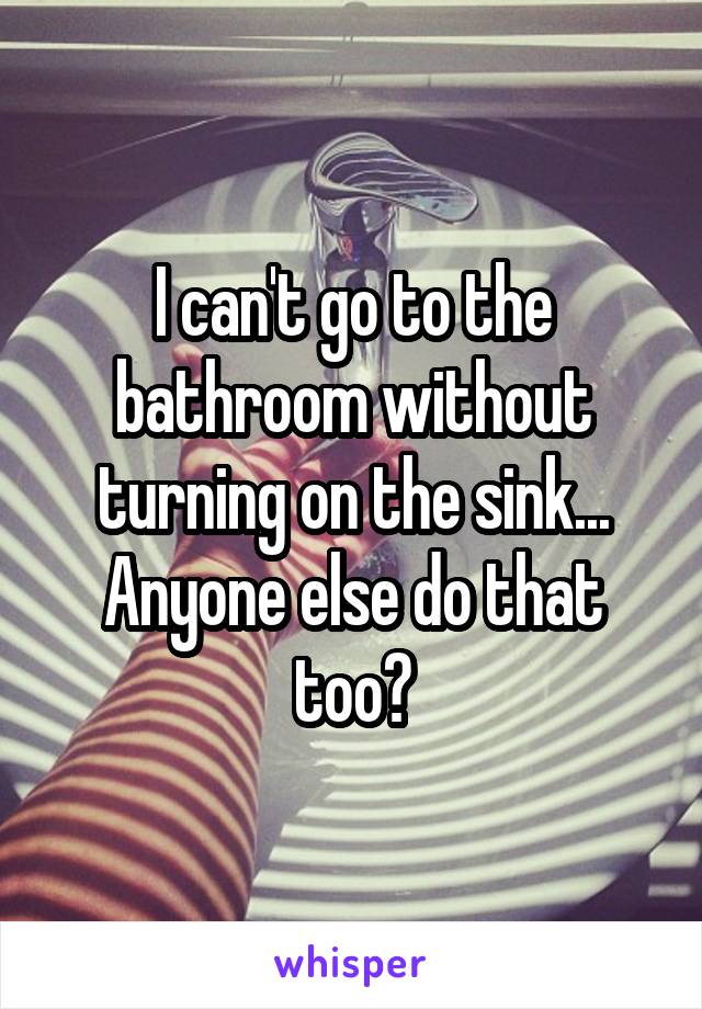 I can't go to the bathroom without turning on the sink...
Anyone else do that too?