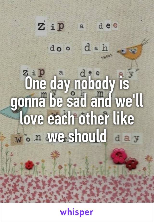 One day nobody is gonna be sad and we'll love each other like we should