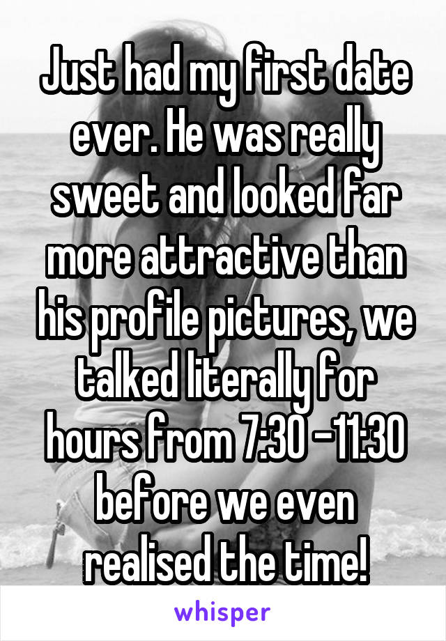 Just had my first date ever. He was really sweet and looked far more attractive than his profile pictures, we talked literally for hours from 7:30 -11:30 before we even realised the time!
