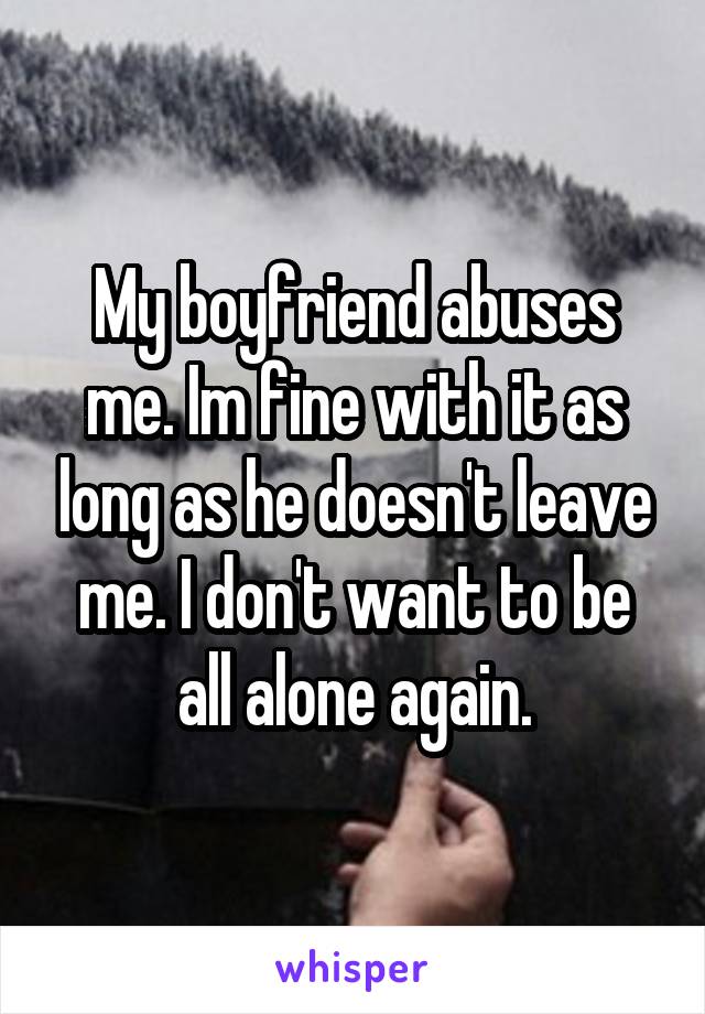 My boyfriend abuses me. Im fine with it as long as he doesn't leave me. I don't want to be all alone again.