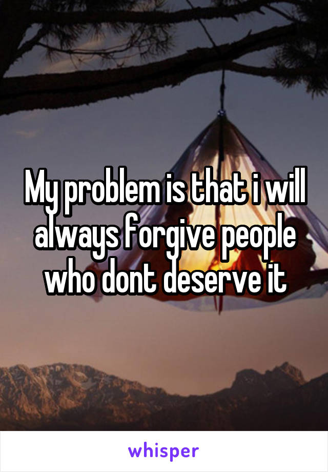 My problem is that i will always forgive people who dont deserve it