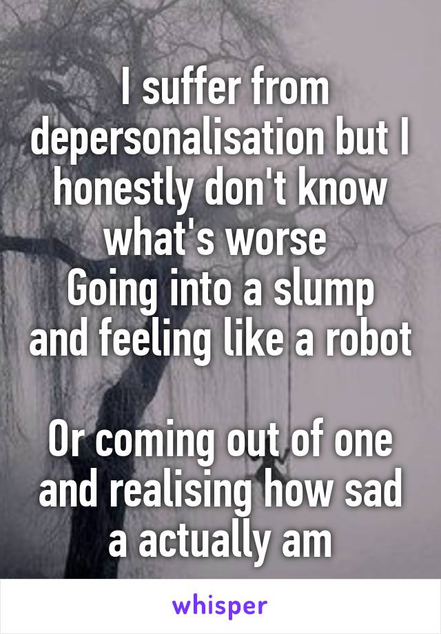   I suffer from  depersonalisation but I honestly don't know what's worse 
Going into a slump and feeling like a robot 
Or coming out of one and realising how sad a actually am