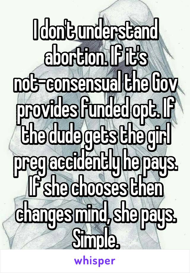 I don't understand abortion. If it's not-consensual the Gov provides funded opt. If the dude gets the girl preg accidently he pays. If she chooses then changes mind, she pays. Simple.