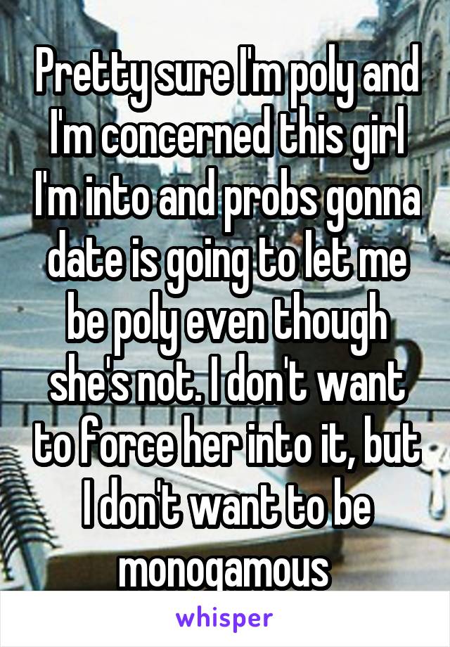 Pretty sure I'm poly and I'm concerned this girl I'm into and probs gonna date is going to let me be poly even though she's not. I don't want to force her into it, but I don't want to be monogamous 