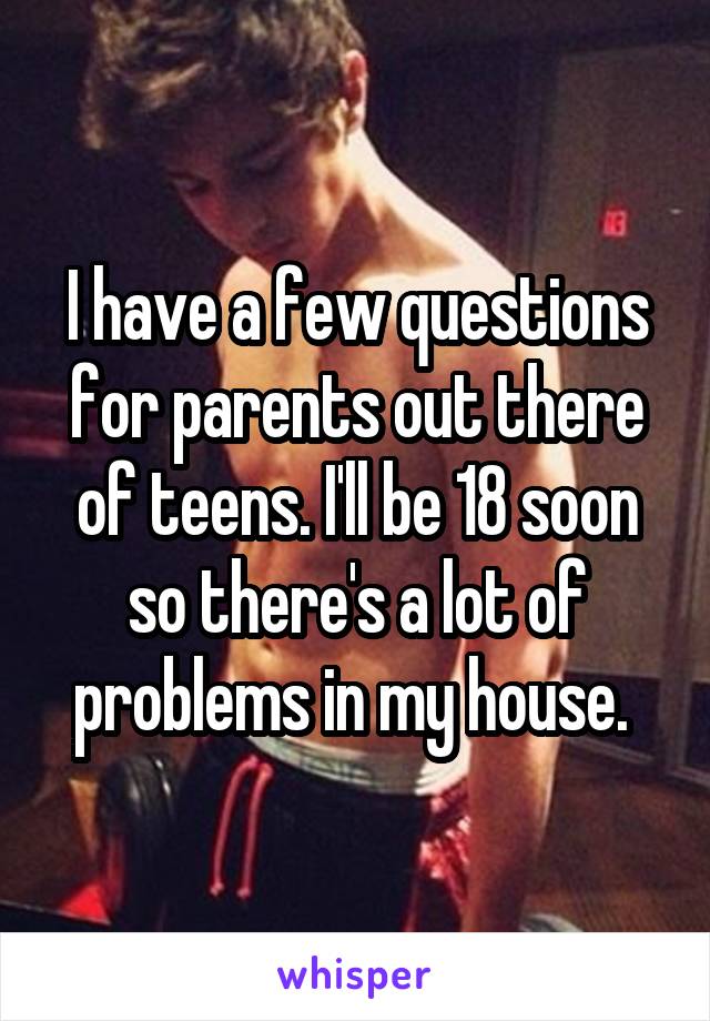 I have a few questions for parents out there of teens. I'll be 18 soon so there's a lot of problems in my house. 