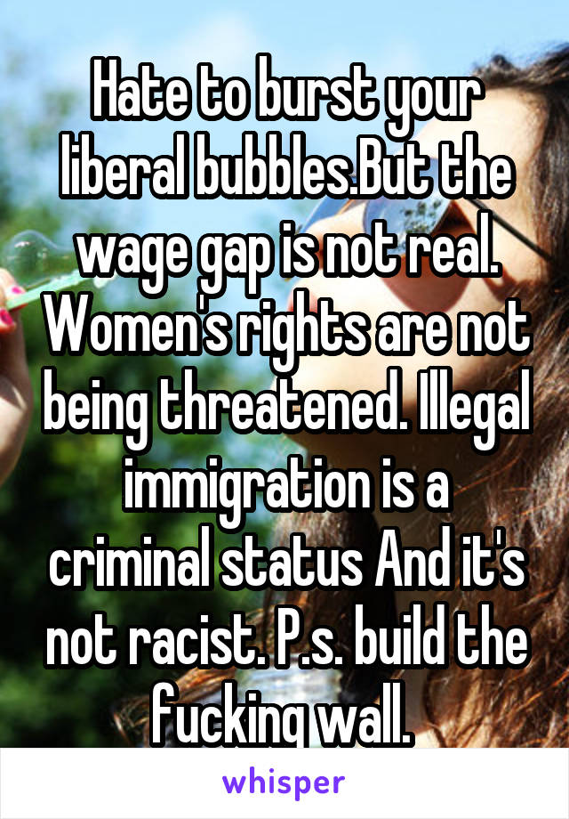 Hate to burst your liberal bubbles.But the wage gap is not real. Women's rights are not being threatened. Illegal immigration is a criminal status And it's not racist. P.s. build the fucking wall. 