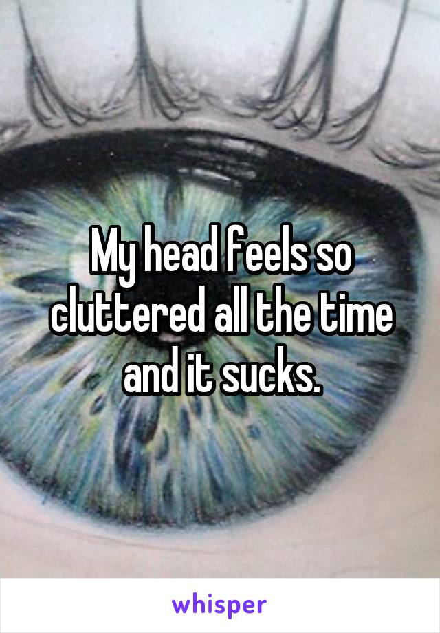 My head feels so cluttered all the time and it sucks.