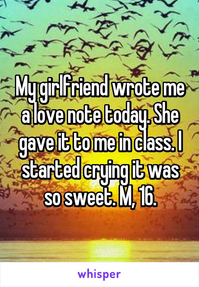 My girlfriend wrote me a love note today. She gave it to me in class. I started crying it was so sweet. M, 16.
