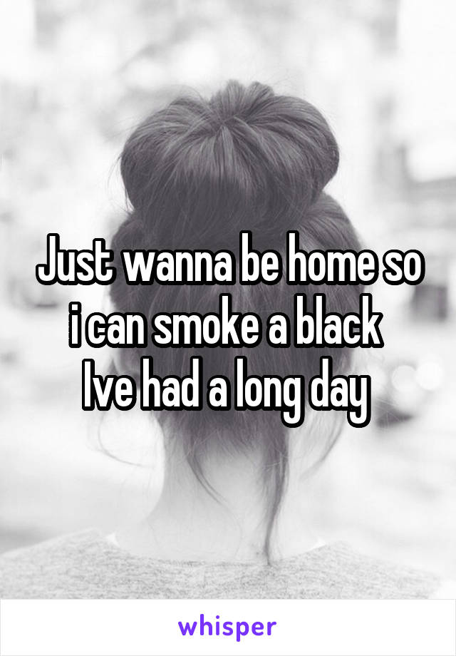 Just wanna be home so i can smoke a black 
Ive had a long day 