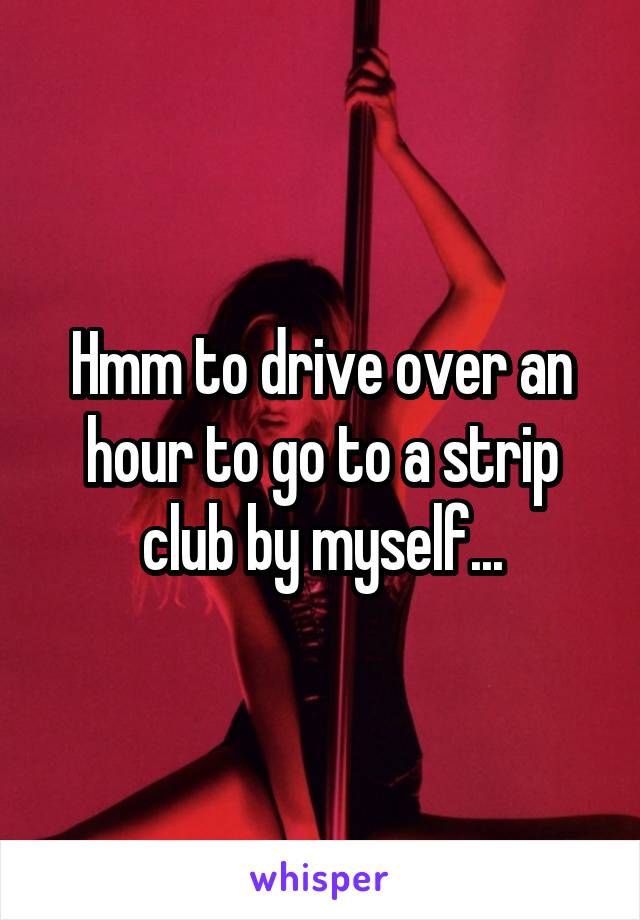 Hmm to drive over an hour to go to a strip club by myself...