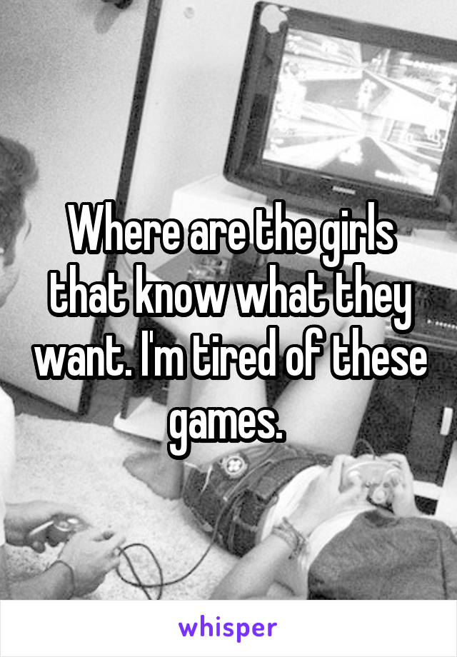 Where are the girls that know what they want. I'm tired of these games. 
