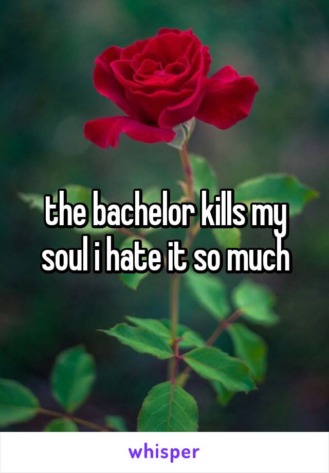the bachelor kills my soul i hate it so much