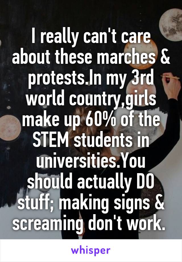 I really can't care about these marches & protests.In my 3rd world country,girls make up 60% of the STEM students in universities.You should actually DO stuff; making signs & screaming don't work. 