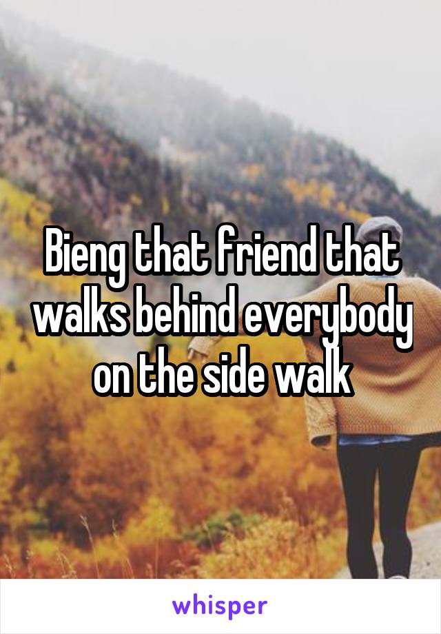 Bieng that friend that walks behind everybody on the side walk