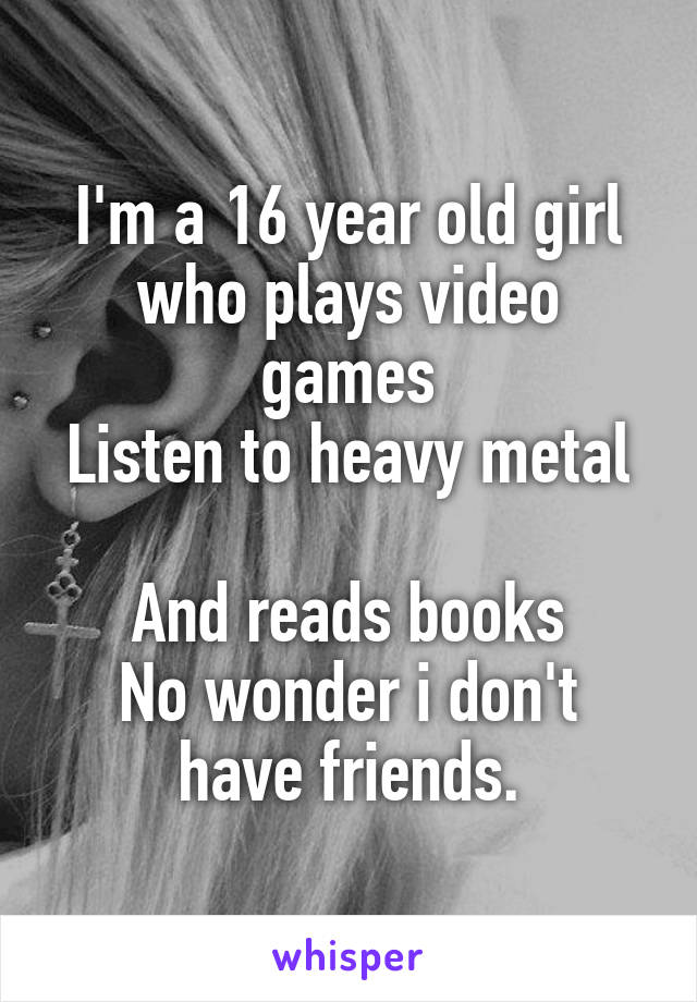 I'm a 16 year old girl who plays video games
Listen to heavy metal 
And reads books
No wonder i don't have friends.