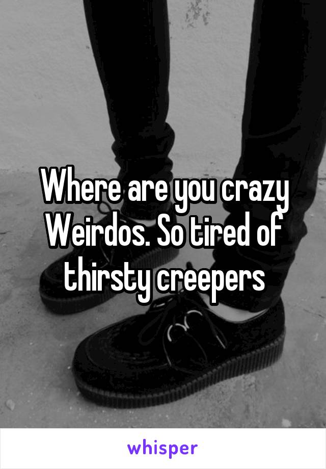 Where are you crazy Weirdos. So tired of thirsty creepers