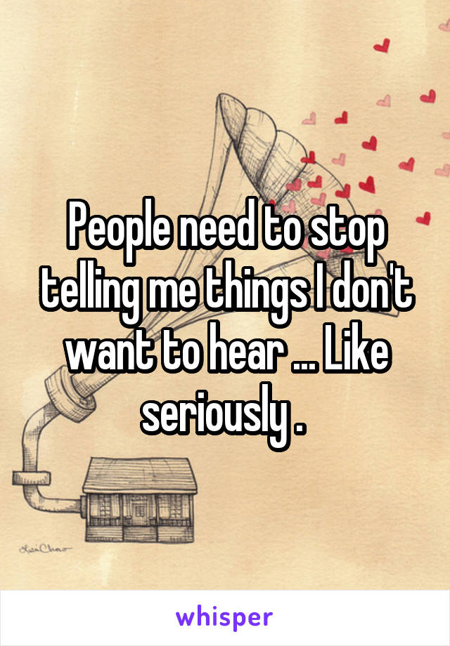 People need to stop telling me things I don't want to hear ... Like seriously . 