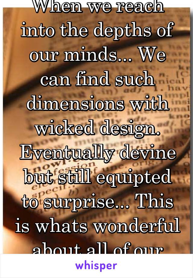 When we reach into the depths of our minds... We can find such dimensions with wicked design. Eventually devine but still equipted to surprise... This is whats wonderful about all of our minds.