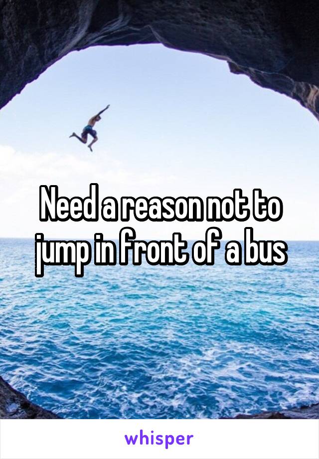 Need a reason not to jump in front of a bus