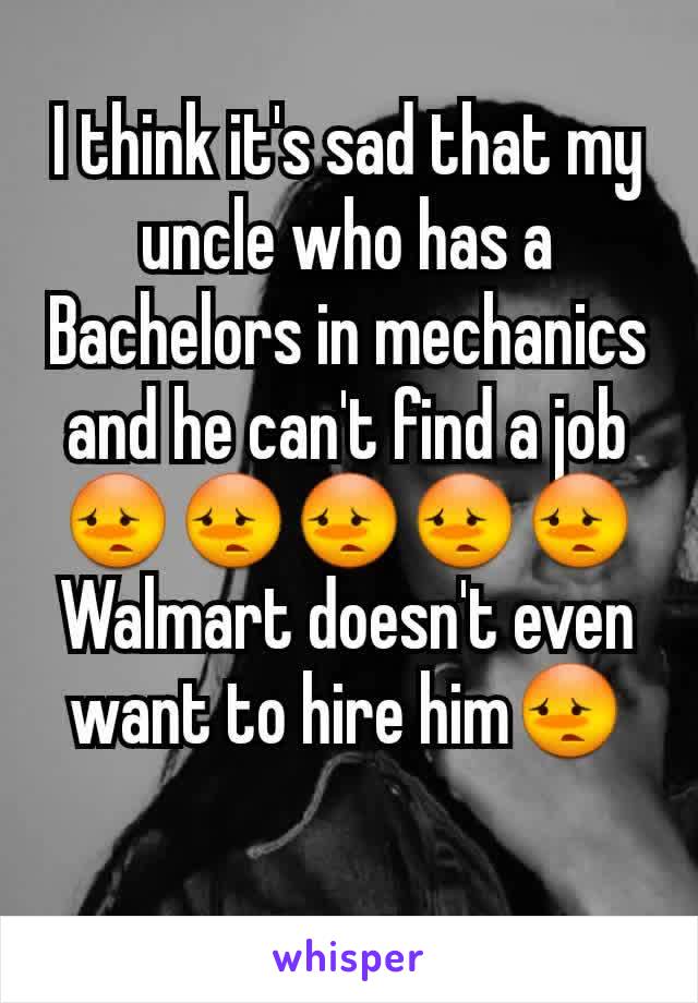 I think it's sad that my uncle who has a Bachelors in mechanics and he can't find a job😳😳😳😳😳 Walmart doesn't even want to hire him😳