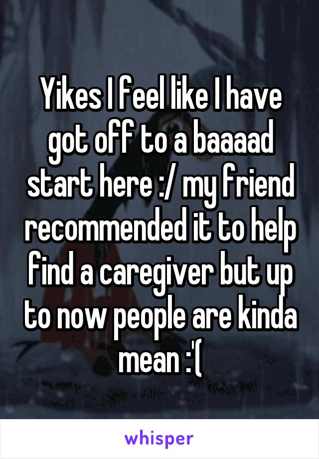 Yikes I feel like I have got off to a baaaad start here :/ my friend recommended it to help find a caregiver but up to now people are kinda mean :'(