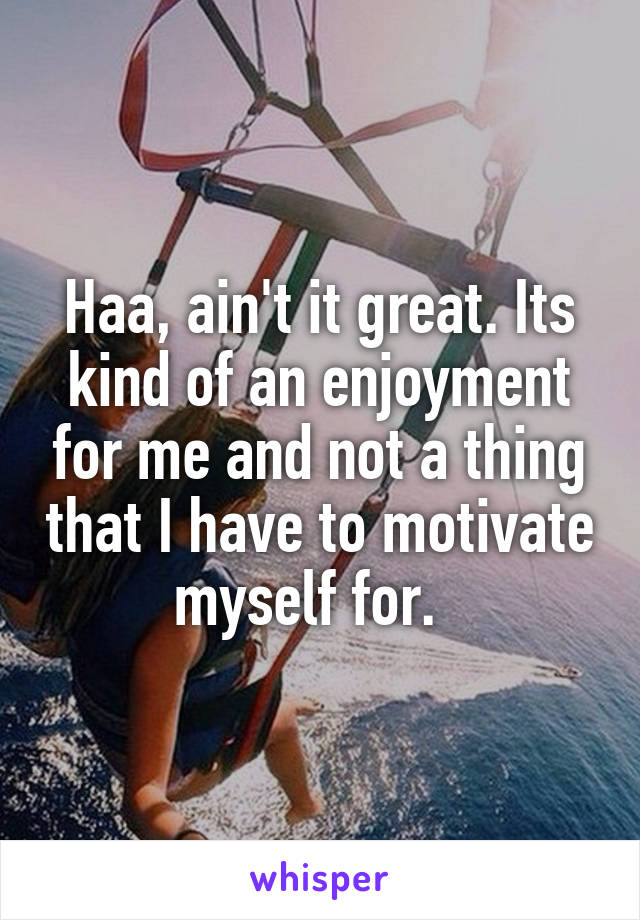 Haa, ain't it great. Its kind of an enjoyment for me and not a thing that I have to motivate myself for.  
