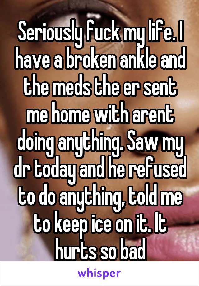 Seriously fuck my life. I have a broken ankle and the meds the er sent me home with arent doing anything. Saw my dr today and he refused to do anything, told me to keep ice on it. It hurts so bad