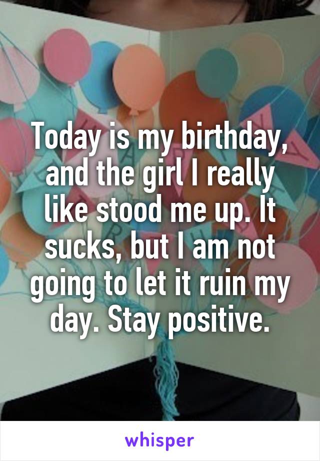 Today is my birthday, and the girl I really like stood me up. It sucks, but I am not going to let it ruin my day. Stay positive.