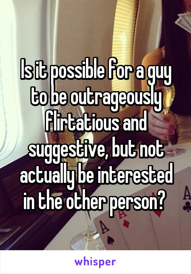 Is it possible for a guy to be outrageously flirtatious and suggestive, but not actually be interested in the other person? 