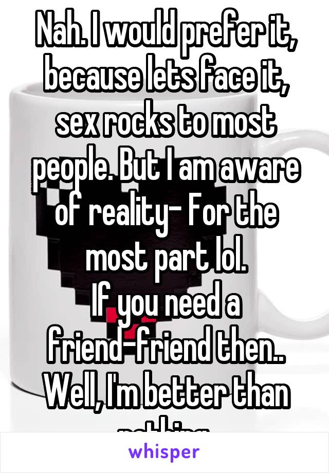 Nah. I would prefer it, because lets face it, sex rocks to most people. But I am aware of reality- For the most part lol.
If you need a friend-friend then.. Well, I'm better than nothing.