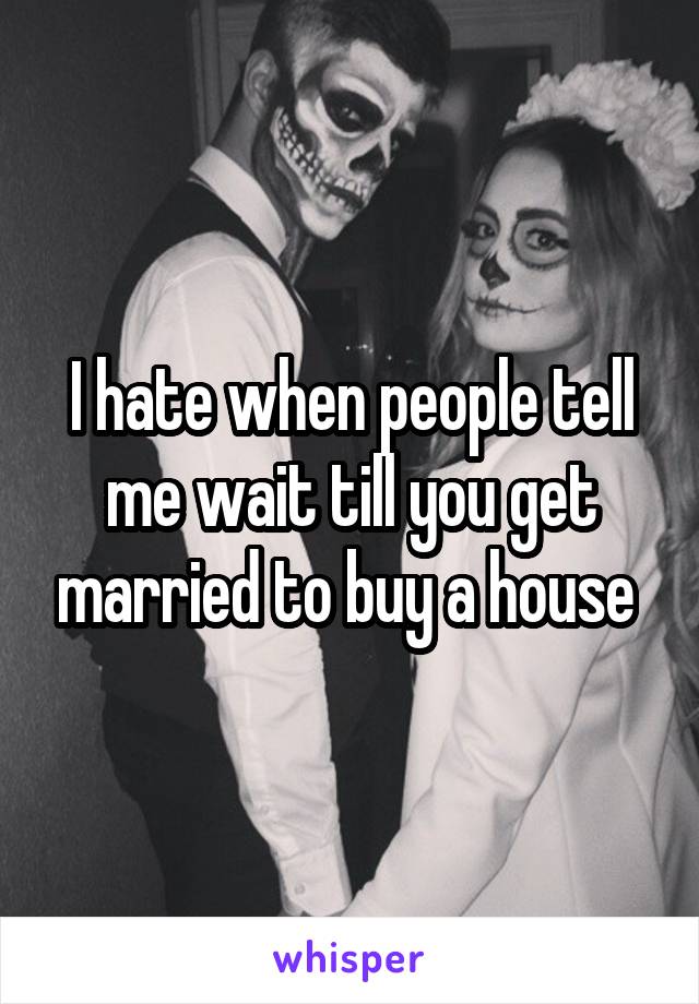 I hate when people tell me wait till you get married to buy a house 
