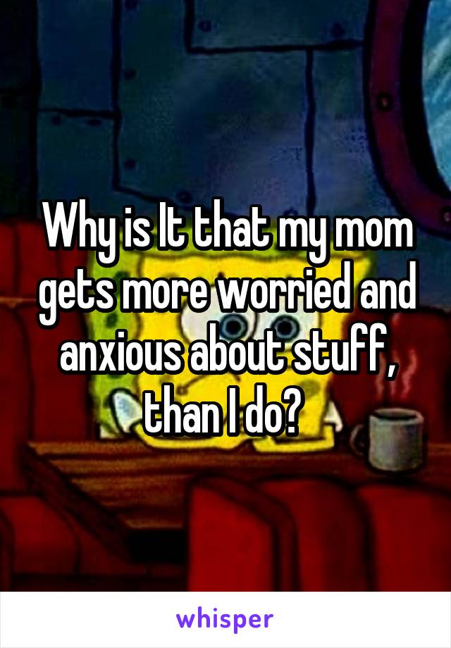 Why is It that my mom gets more worried and anxious about stuff, than I do? 