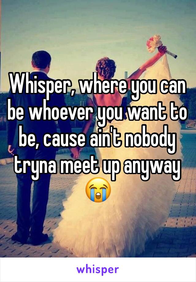 Whisper, where you can be whoever you want to be, cause ain't nobody tryna meet up anyway 😭