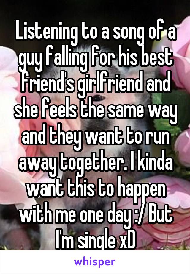 Listening to a song of a guy falling for his best friend's girlfriend and she feels the same way and they want to run away together. I kinda want this to happen with me one day :/ But I'm single xD