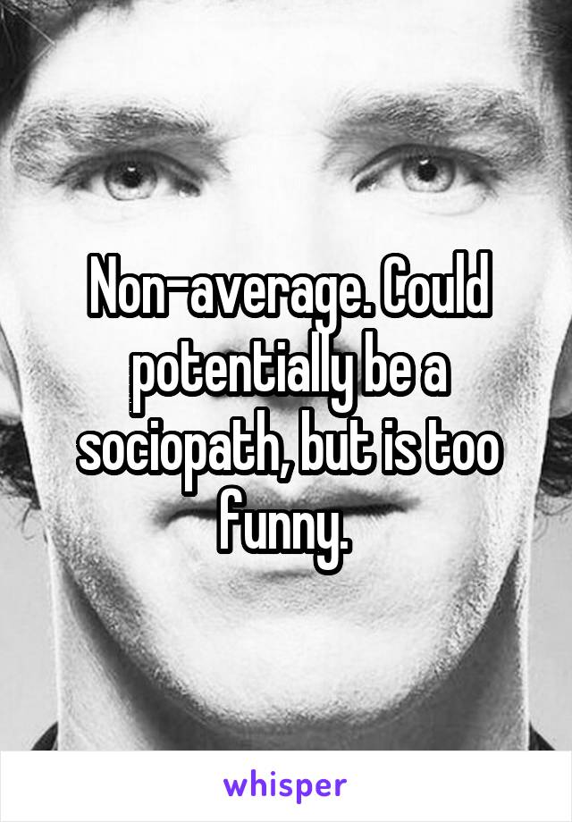 Non-average. Could potentially be a sociopath, but is too funny. 