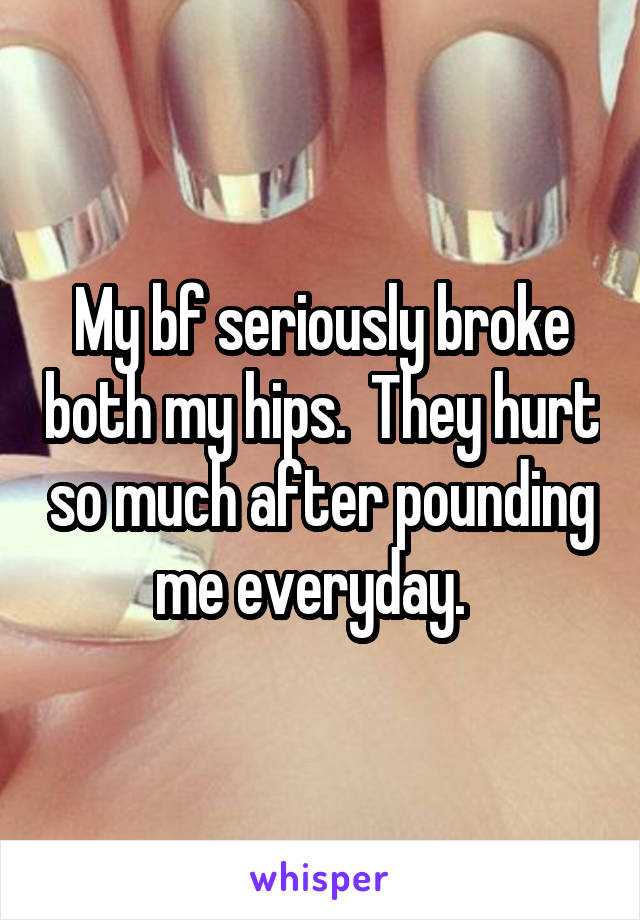 My bf seriously broke both my hips.  They hurt so much after pounding me everyday.  
