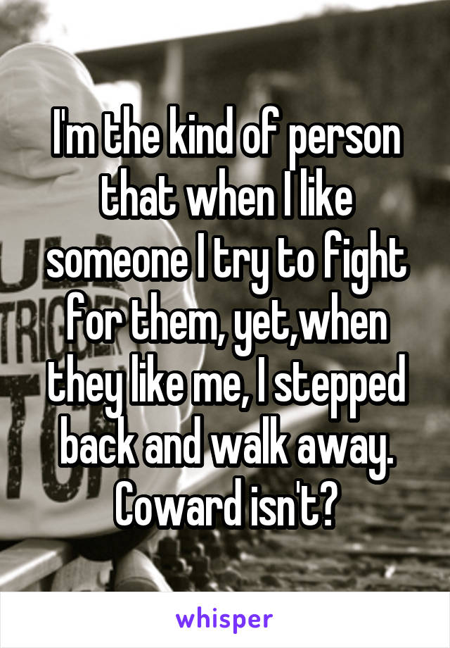 I'm the kind of person that when I like someone I try to fight for them, yet,when they like me, I stepped back and walk away. Coward isn't?